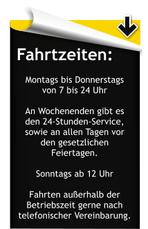 Fahrtzeiten:  Montags bis Donnerstags von 7 bis 24 Uhr  An Wochenenden gibt es den 24-Stunden-Service, sowie an allen Tagen vor den gesetzlichen Feiertagen.  Sonntags ab 12 Uhr  Fahrten auerhalb der Betriebszeit gerne nach telefonischer Vereinbarung.